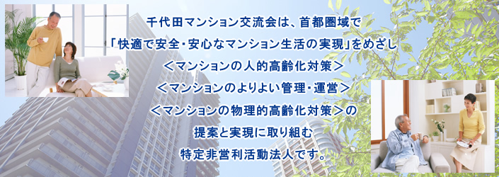 千代田マンション交流会は、首都圏域で、「快適で安全・安心なマンション生活の実現」をめざし、＜マンションの人的高齢化対策＞＜マンションのよりよい管理・運営＞＜マンションの物理的高齢化対策（建替え／耐震補強等）＞の提案と実現に取り組む特定非営利活動法人です。