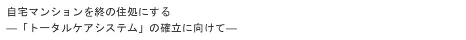 自宅マンションを終の住処にする
    ―「トータルケアシステム」の確立に向けて―